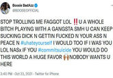 Boosie BadAzz @BOOSIEOFFICIAL STOP TROLLING ME F----- LOL !! U A WHOLE BITCH PLAYING WITH A GANGSTA SMH U CAN KEEP SUCKING D--- N GETTIN F----- N YOUR ASS N PEACE N #uhateyourself I WOULD TOO IF I WAS YOU LOL NAS× IF YOU #commitsuicide YOU WOULD DO THIS WORLDA HUGE FAVOR NOBODY WANTS U HERE 3:40 PM · Oct 23, 2021 · Twitter for iPhone