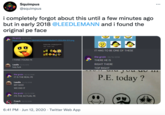 Squimpus @squimpus i completely forgot about this until a few minutes ago but in early 2018 @LEEDLEMANN and i found the original pe face the groin 02/12/2018 https://gyazo.com/38414f02f406b808af647c350c90c323.png Emoticon Max - Animated Emoji Smil. IT HAS TO BE ONE OF THESE the groin 02/12/2018 I THINK I FOUND PE THERE HE IS Leedle 02/12/2018 RIGHT THERE holy f--- TOP RIGHT the groin 02/12/2018 IT IS THE REAL PE P.E. today ? Leedle 02/12/2018 MY GOD WE DID IT the groin 02/12/2018 ITS THE ACTUAL PE Coach 02/12/2018 nice 6:41 PM · Jun 12, 2020 · Twitter Web App