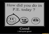 How did you do in P.E. today ? Good I did quite good ifunny.co