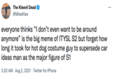The Kleevil Dead @MilesKlee everyone thinks "I don't even want to be around anymore" is the big meme of ITYSL S2 but forget how long it took for hot dog costume guy to supersede car ideas man as the major figure of S1 3:20 AM · Aug 2, 2021 · Twitter for iPhone