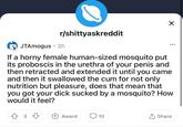 r/shittyaskreddit JTAmogus · 2h ... If a horny female human-sized mosquito put its proboscis in the urethra of your penis and then retracted and extended it until you came and then it swallowed the c-- for not only nutrition but pleasure, does that mean that you got your d--- sucked by a mosquito? How would it feel? 3 +Award Q 10 1 Share