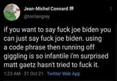 Jean-Michel Connard @torriangray if you want to say f--- joe biden you can just say f--- joe biden. using a code phrase then running off giggling is so infantile i'm surprised gaetz hasn't tried to f--- it. matt 1:23 AM · 31 Oct 21 · Twitter Web App