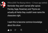 PkPyro2000 The Blazing Inferno • 12 hours ago (edited) Reminder they aren't named after spices Parsley, Sage, Rosemary and Thyme are actually all Herbs they couldn't even name the characters right. I want this to become common knowledge about this show 24 •..