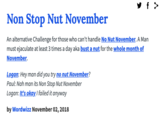 y f > Non Stop Nut November An alternative Challenge for those who can't handle No Nut November. A Man must e-------- at least 3 times a day aka bust a nut for the whole month of November. Logan: Hey man did you try no nut November? Paul: Nah man its Non Stop Nut November Logan: It's okay I failed it anyway by Wordwizz November 02, 2018