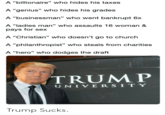 A “billionaire" who hides his taxes A “genius" who hides his grades A “businessman" who went bankrupt 6x A "ladies man" who assaults 16 woman & pays for sex A “Christian" who doesn't go to church A “philanthropist" who steals from charities A “hero" who dodges the draft TRUMP UNIVERSITY Trump Sucks.
