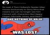 TC @TCDoesComics So wait, if Tom Holland's Spider-Man moves exclusively to Sony films that means we can no longer see him interact with characters like Happy Hogan, Michelle Jones, and Ned?! AND NOTHING OF VALUE WAS LOST