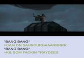 *BANG BANG* >CAM ON SAURDURGAAARRRRR *BANG BANG* >KIL SOM FACKIN TRAYDEES