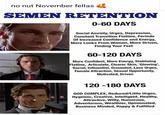 no nut November fellas SEMEN RETENTION 0-60 DAYS Social Anxiety, Urges, Depression, Constant Transition Flatline, Periods Of Increased Confidence and Energy, More Looks From Women, More Driven, Finding Your Feet 60-120 DAYS More Confident, More Energy, Stablising Flatline, Articulate, Clearer Skin, 'Glowing', Social, Influential, Grounded, Less Urges, Female Attraction, Sexual Opportunity, Motivated, Driven 120 -180 DAYS GOD COMPLEX, Reduced/Little Urges, Hygeinic, Creative, Intelligent, Healthy, Attractive, Witty, Humorous, Adventurous, Wealthier, Opinionated, Business Minded, Happy & Fulfilled