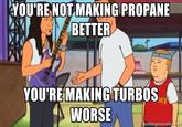 YOU'RE NOT MAKING PROPANE BETTER YOU'RE MAKING TURBOS WORSE ICE memegenerator.net