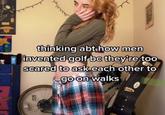 thinking abt.how men invented golf bc they're too scared to ask each other to go on walks