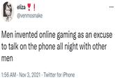 eliza ! @venmosnake Men invented online gaming as an excuse to talk on the phone all night with other men 1:56 AM · Nov 3, 2021 · Twitter for iPhone