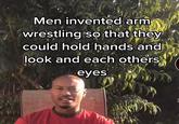 Men invented arm wrestling so that they could hold hands and look and each others eyes
