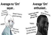 Average no 'Gm' Average 'Gm' enthusiast.. sayer.. "Nooo00 doesn't care what time of day still says 'Gm' has a good morning.. It's not even doesn't have a the morning" good morning.. angry. happy. Gets mad when you say Reminds others to also have a "Gm' good morning..