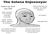 The Solana Enjooooyer wake up and all his friends on twitter are NFT say GM avatars says a prayer for Anatoly and Raj pit vipers everyday apes, sneks, bears, geckos low gas fees & monkes "I'll buy as much SOL has you have, right now, at $3. Sell me all you want. Then go f--- off." can't believe he made generational wealth in such a short amount of time