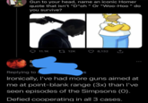 Gun to your head, name an iconic Homer quote that isn't "D"oh " Or "Woo-Hoo " do you survive? 11.1K 27 12K 8,132 Replying to Ironically, l've had more guns aimed at me at point-blank range (3x) than l've seen episodes of the Simpsons (0). Defied cooperating in all 3 cases.