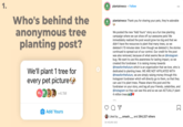 1. plantatreeco • Follow A THE Who's behind the plantatreeco Thank you for sharing your pets, they're adorable anonymous tree planting post? We posted the new "Add Yours" story as a fun tree planting campaign where we can show off our awesome pets! We immediately realized the post would grow too big and that we didn't have the resources to plant that many trees, so we deleted it 10 minutes later. Even though we deleted it, the stories continued to spread out of our control. Our credit for the post was also removed, because of what seems like an @instagram bug. We want to use this awareness for lasting impact, so we created this fundraiser. It is raising money towards @treesforthefuture which is an organization that we love, who is dedicated to planting trees. WE ARE NOT AFFILIATED WITH @treesforthefuture, we are simply raising money through this Instagram fundraiser which will directly go to them, so that they can use it to plant trees. Please share this post and the fundraiser on your story, and tag all your friends, celebrities, and @instagram so they can see this and so we can ACTUALLY plant 4 million trees We'll plant 1 tree for every pet picture +4.1M Add Yours Liked by .smash._ and 264,327 others 20 HOURS AGO