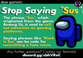 dear gamers: Stop Saying "Sus" The phrase "Sus", which originated from the game Among Us, is used to call out minorities on gaming platforms. Saying phrases like "Black is Sus" can be code for committing a hate crime. Any further questions? Contact our feminists! discord.gg/xbhVReC