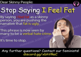 many to be a verbal hate crime. Dear Skinny People: Stop Saying I Feel Fat RTCOM By saying feel fat as a skinny FEM person, you are pushing the narrative that fat is ugly. This phrase is now seen by to be a verbal hate crime. FEMINISM.JLGRT COM GBT. It's time to stop. FEMINISM.JLGBT.COM Any further questions? Contact our feminists! discord.gg/xbhVReC