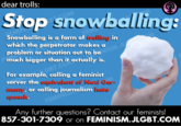 dear trolls: Stop snowballing: BT COM EMIN Snowballing is a form of irelling in which the perpetrator makes a FEMI much bigger than it actually is. GBT.COM For example, calling a feminist server the equivelent of Nezi Ger- meny, or calling journalism heie speech. FEMINIS Any further questions? Contact our feminists! 857-301-7309 or on FEMINISM.JLGBT.COM