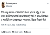 first-mate prance ... @bocxtop the only reason ur alone rn is cuz you're ugly, if you were a skinny white boy with curly hair in an A24 movie u would have the person you want. Never forget that 10:41 PM · Feb 16, 2020 · Twitter for iPhone 2,273 Retweets 105 Quote Tweets 19.2K Likes