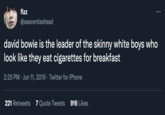 fizz ... @aseventieshead david bowie is the leader of the skinny white boys who look like they eat cigarettes for breakfast 2:25 PM · Jun 11, 2019 · Twitter for iPhone 221 Retweets 7 Quote Tweets 916 Likes