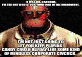 IT WAS ME, GRANDMA. IM THE ONE WHO STUCK YOUR IPAD IN THE MICROWAVE. I'M NOT JUST GOING TO LET YOU KEEP PLAYING CANDY CRUSH ALL DAY LIKE SOME KIND OF MINDLESS CORPORATE CIVCUCK. Organism Adaptation Font