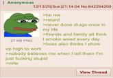 : Anonymous 12/13/20(Sun)21:14:04 No.842264200 >be me >retard >never done drugs once in my life >friends and family all think I smoke weed every day >boss also thinks I show 27 KB PNG up high to work >nobody believes me when I tell them l'm just f------ stupid >mfw View Thread