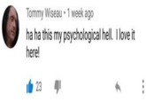 ha ha this my psychological hell.  I love it here! Tommy Wiseau • 1 week ago ha ha this my psychological hell. I love it here! 23 ...