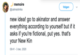 memoire Volgen @catmaidmika new idea! go to akinator and answer everything according to yourself but if it asks if you're fictional, put yes. that's your New Kin 09:41 - 3 dec. 2020 >