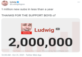 subs ludwig @LudwigAhgren ... 1 million new subs in less than a year THANKS FOR THE SUPPORT BOYS o7 Ludwig Subscribe 2,000,000 YouTube Live Subscriber Count - Powered by SocialBlade.com 12:06 AM - Oct 31, 2021 · Twitter Web App