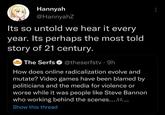 Hannyah @HannyahZ Its so untold we hear it every year. Its perhaps the most told story of 21 century. i The Serfs O @theserfstv ·9h THE SERES How does online radicalization evolve and mutate? Video games have been blamed by politicians and the media for violence or worse while it was people like Steve Bannon who working behind the scenes.... •.. Show this thread