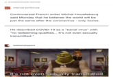 s arospacecase-moved internet-sentences Controversial French writer Michel Houellebecq said Monday that he believes the world will be just the same after the coronavirus - only worse. He described COVID-19 as a "banal virus" with "no redeeming qualities... It's not even sexually transmitted." II lesbianshepard It's not even sexually transmitted