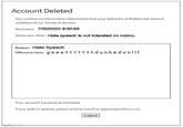 Account Deleted Our content monitors have determined that your behavior at Roblox has been in violation of our Terms of Service. Reviewed: 7/30/2020 9:00:59 Moderator Note: Hate speech is not tolerated on roblox. Reason: Hate Speech Offensive Item: gee ett tttdunkedonl!! Your account has been terminated. If you wish to appeal, please send an email to appeals@roblox.com. Logout Imaflip.com