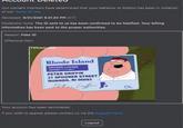 Our content monitors have determined that your behavior at Roblox has been in violation of our Terms of Use. Reviewed: 9/21/2021 9:21:20 PM (CT) Moderator Note: The ID sent to us has been confirmed to be falsified. Your billing information has been sent to the proper authorities. Reason: Fake ID Offensive Item: ITVCorn.com Rhode Island DRIVERS LICENSE EXPIRES S PETER GRIFFIN 31 SPOONER STREET QUAHOG, RI 00093 DL Your account has been terminated. If you wish to appeal, please contact us via the Support Form. Logout