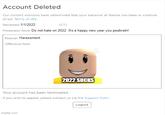 Account Deleted Our content monitors have determined that your behavior at Roblox has been in violation of our Terms of Use. Reviewed: 1/1/2022 Moderator Note: Do not hate on 2022. It's a happy new year you peabrain! (CT) Reason: Harassment Offensive Item: 2022 SUCKS Your account has been terminated. If you wish to appeal, please contact us via the Support Form. Logout imgflip.com