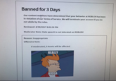 Banned for 3 Days Our content mohitors have determined that your behavior at ROBLOX has been in violation of our Terms of Service. We will terminate your account if you do not abide by the rules. Reviewed: 4/30/2017 8:02:32 PM Moderator Note: Hate speech is not tolerated on ROBLOX! Reason: Inappropriate Offensive Item: If moderated, 0 Assets will be affected REALLY N----