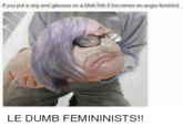 If you put a wig and giasses on a blob fish it becomes an angry feminist. LE DUMB FEMININISTS!!