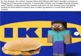 In my dream, for some reason Ikea and Minecraft had a burger crossover thing and it became a meme, I remember these two images being memes and I didn't understand the meme and part of the dream was me going online to find what it meant but I woke up before I could find what it meant. 1/2 IKI