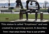 This statue is called "Emptiness" and was created by a grieving parent. It describes how I feel when Dollar Tree is out of DPH.