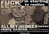 F--- i'm starting to realize ALL MY HOMIES never really existed. It was just the deliriant psychosis from the 1300mg of Diphenhydramine I boofed 3 Hours ago