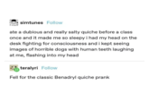 simtunes Follow IREAL ate a dubious and really salty quiche before a class once and it made me so sleepy i had my head on the desk fighting for consciousness and i kept seeing images of horrible dogs with human teeth laughing at me, flashing into my head teralyri Follow Fell for the classic Benadryl quiche prank