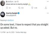 Z @xdXynn · Jan 19 please add sex to dead by daylight . 55 27 653 2.9K Dead by Daylight @DeadByBHVR Replying to @xdXynn On some level, I have to respect that you straight up asked. But no. 1:31 PM · Jan 19, 2021 · Twitter Web App