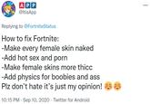 APP @ltisApp Replying to @FortniteStatus How to fix Fortnite: -Make every female skin naked -Add hot sex and p--- -Make female skins more thicc -Add physics for boobies and ass Plz don't hate it's just my opinion! a 6 10:15 PM · Sep 10, 2020 · Twitter for Android