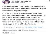 Lilith Lovett ... @LilithLovett I agree with the court's verdict, I disagree with the notion of "Kyle did nothing wrong". I don't think Kyle Rittenhouse should've made the choice to go to a riot in a different town & state that day, but looking at all the evidences, it is clear that he engaged in self-defense. 12:54 PM · 11/19/21 · Twitter Web App 279 Retweets 52 Quote Tweets 2,586 Likes