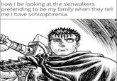 how I be looking at the skinwalkers pretending to be my family when they tell me I have schizophrenia.