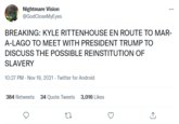 Nightmare Vision @GodCloseMyEyes BREAKING: KYLE RITTENHOUSE EN ROUTE TO MAR- A-LAGO TO MEET WITH PRESIDENT TRUMP TO DISCUSS THE POSSIBLE REINSTITUTION OF SLAVERY 10:27 PM - Nov 19, 2021 - Twitter for Android 384 Retweets 34 Quote Tweets 3,016 Likes