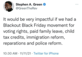 Stephen A. Green @GreenTheRev It would be very impactful if we had a Blackout Black Friday movement for voting rights, paid family leave, child tax credits, immigration reform, reparations and police reform. 10:30 AM · 11/11/21 · Twitter for iPhone