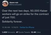 shane ruiz @Shaneless93 Over the next two days, 50,000 Kaiser workers will go on strike for the contract of just 700. Solidarity forever. 12:38 AM · 11/18/21 · Twitter for iPhone 1,429 Retweets 47 Quote Tweets 13.4K Likes