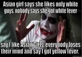 Asian girl says she likes only white guys, nobody says she got white fever say I like Asian Girls, everybody loses their mind and sayl got yellow fever. quickimeme.com