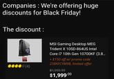 Companies : We're offering huge discounts for Black Friday! The discount : MSI Gaming Desktop MEG Trident X 10SD-864US Intel Core i7 10th Gen 10700KF (3.8... + $150 off w/ promo code 23BKFCYM9B, limited offer (4) $1,999.99 $1,999.00